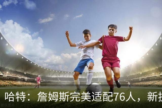 哈特：詹姆斯完美适配76人，新援组合令尼克斯备战难度陡增