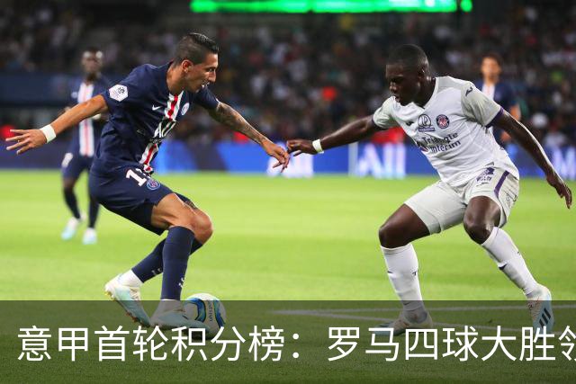 意甲首轮积分榜：罗马四球大胜领跑！国米那不勒斯前三紫百合垫底